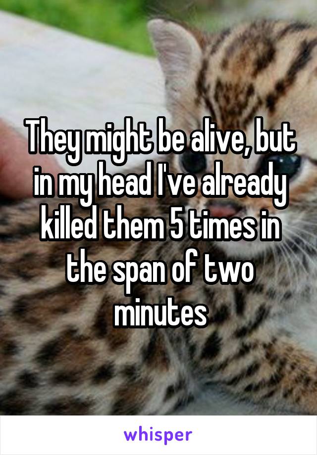 They might be alive, but in my head I've already killed them 5 times in the span of two minutes