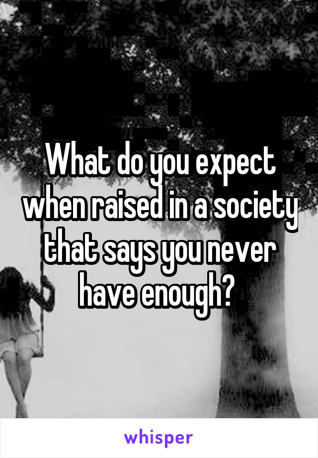 What do you expect when raised in a society that says you never have enough? 