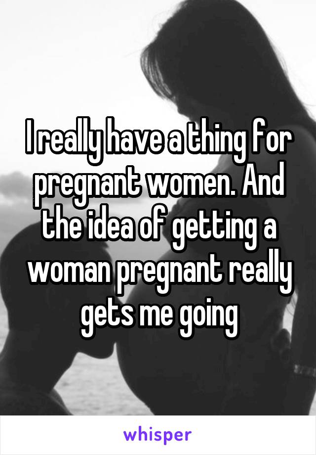 I really have a thing for pregnant women. And the idea of getting a woman pregnant really gets me going