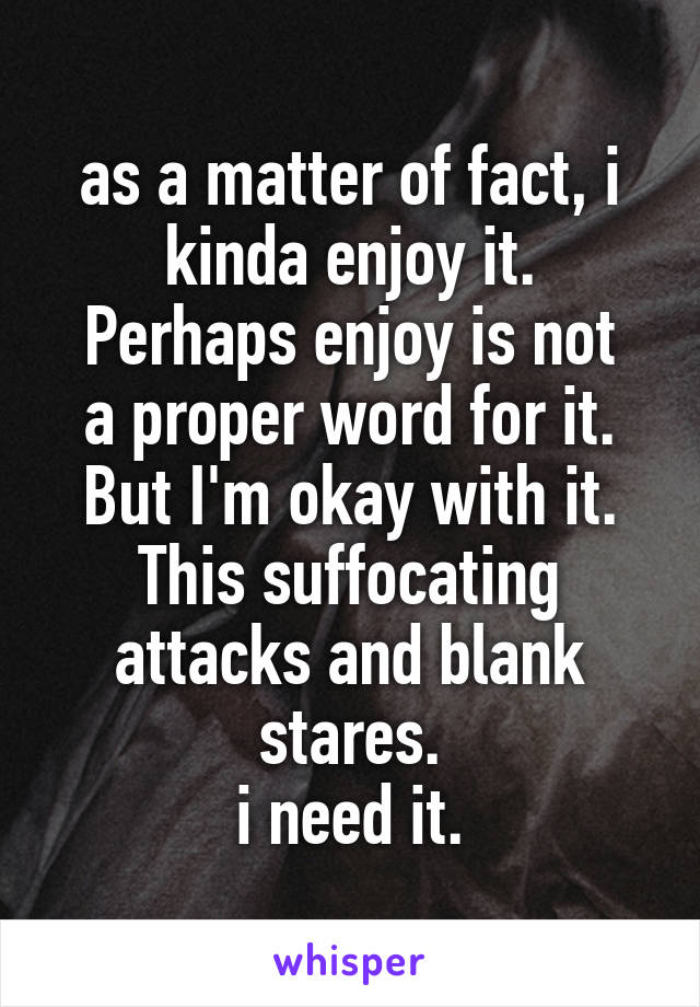 as a matter of fact, i kinda enjoy it.
Perhaps enjoy is not a proper word for it.
But I'm okay with it.
This suffocating attacks and blank stares.
i need it.