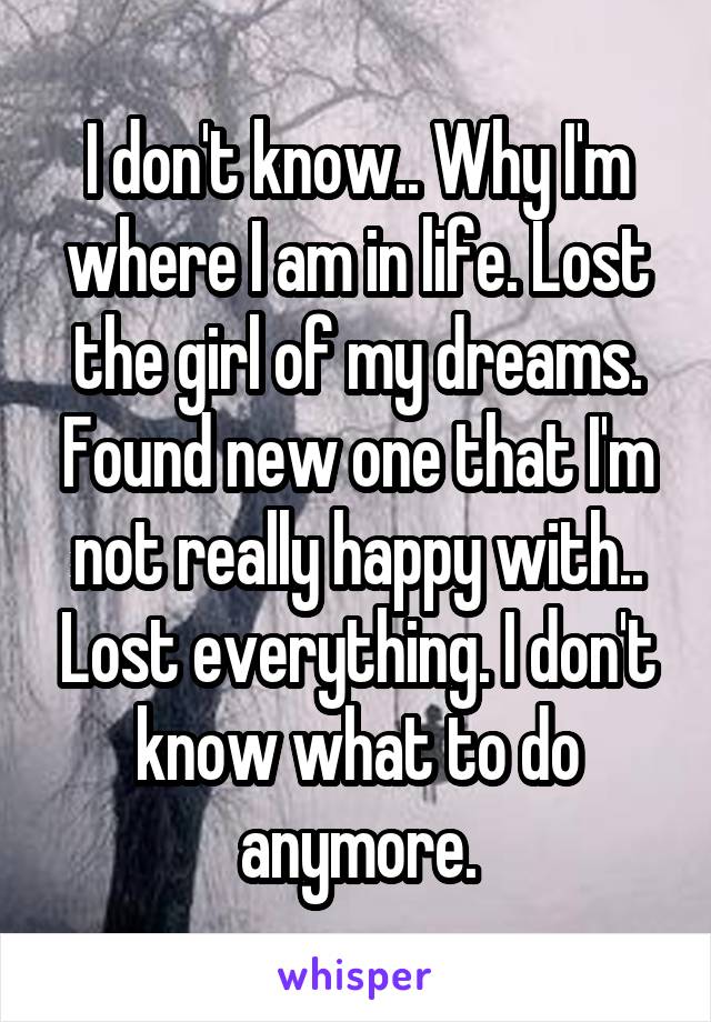I don't know.. Why I'm where I am in life. Lost the girl of my dreams. Found new one that I'm not really happy with.. Lost everything. I don't know what to do anymore.
