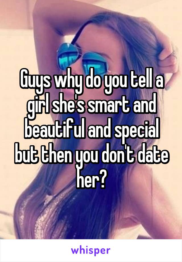Guys why do you tell a girl she's smart and beautiful and special but then you don't date her?