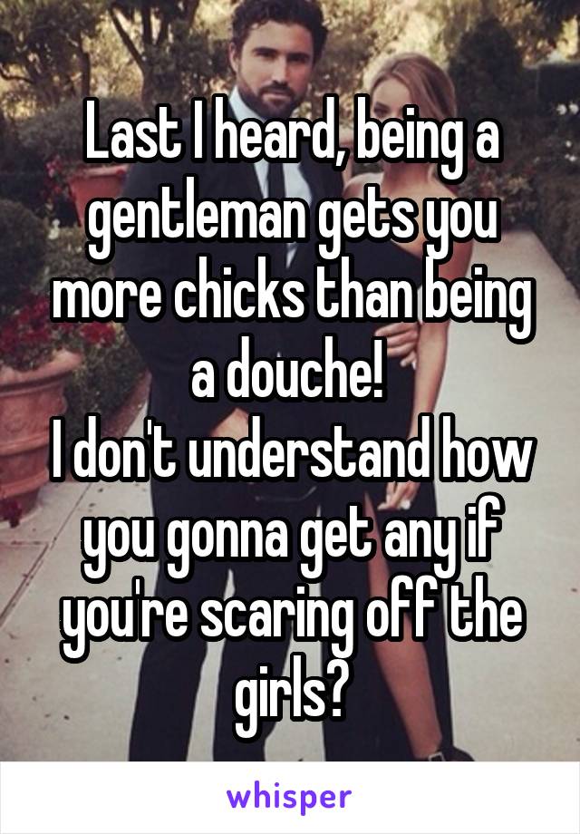Last I heard, being a gentleman gets you more chicks than being a douche! 
I don't understand how you gonna get any if you're scaring off the girls?