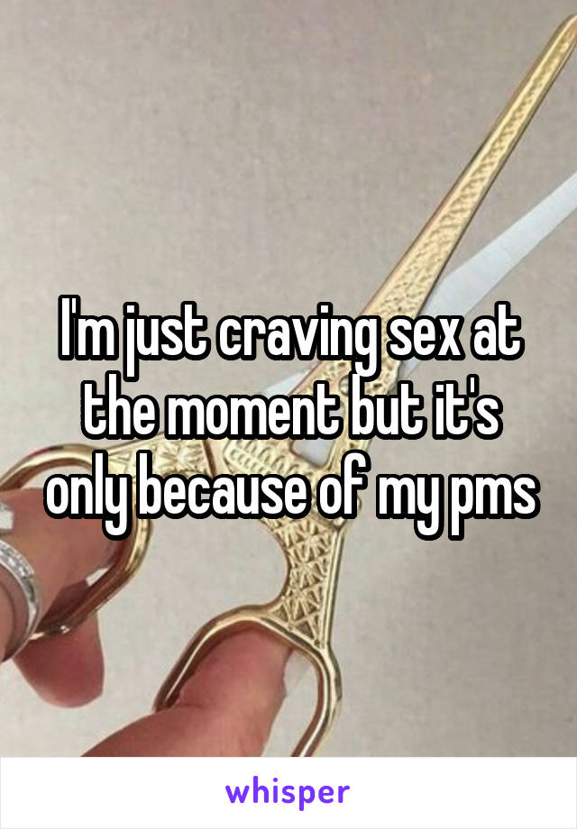 I'm just craving sex at the moment but it's only because of my pms