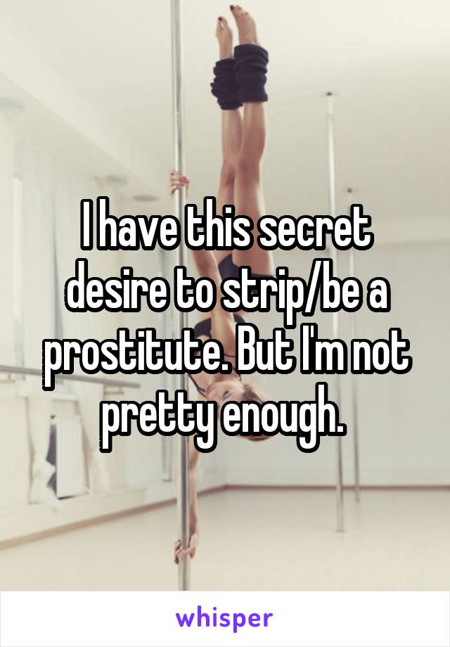 I have this secret desire to strip/be a prostitute. But I'm not pretty enough. 