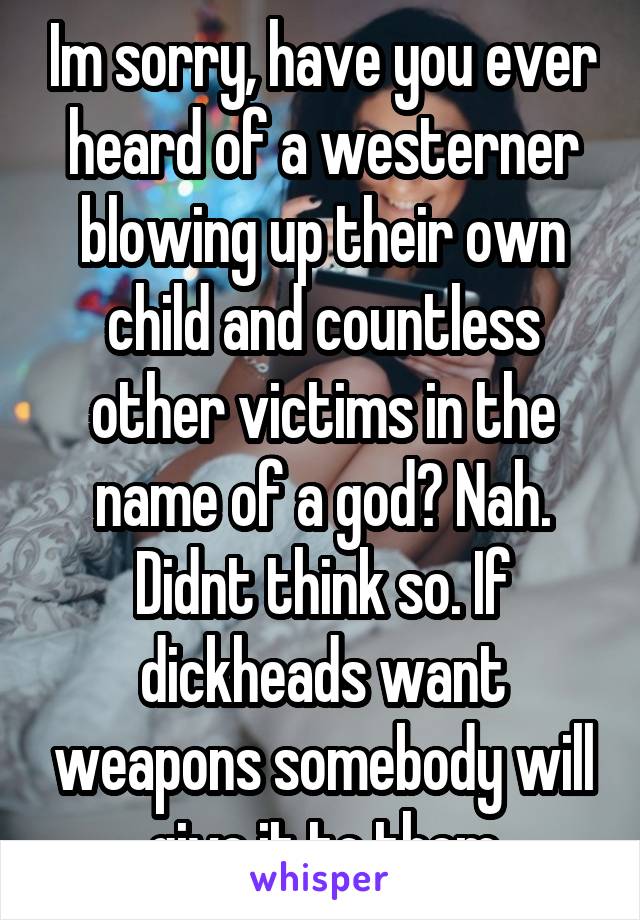 Im sorry, have you ever heard of a westerner blowing up their own child and countless other victims in the name of a god? Nah. Didnt think so. If dickheads want weapons somebody will give it to them