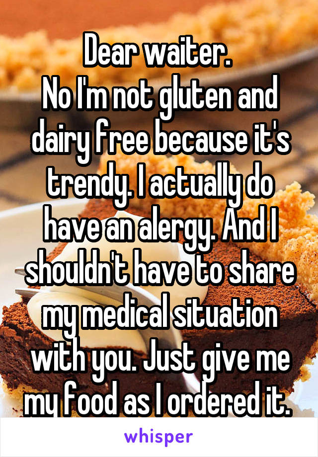 Dear waiter. 
No I'm not gluten and dairy free because it's trendy. I actually do have an alergy. And I shouldn't have to share my medical situation with you. Just give me my food as I ordered it. 