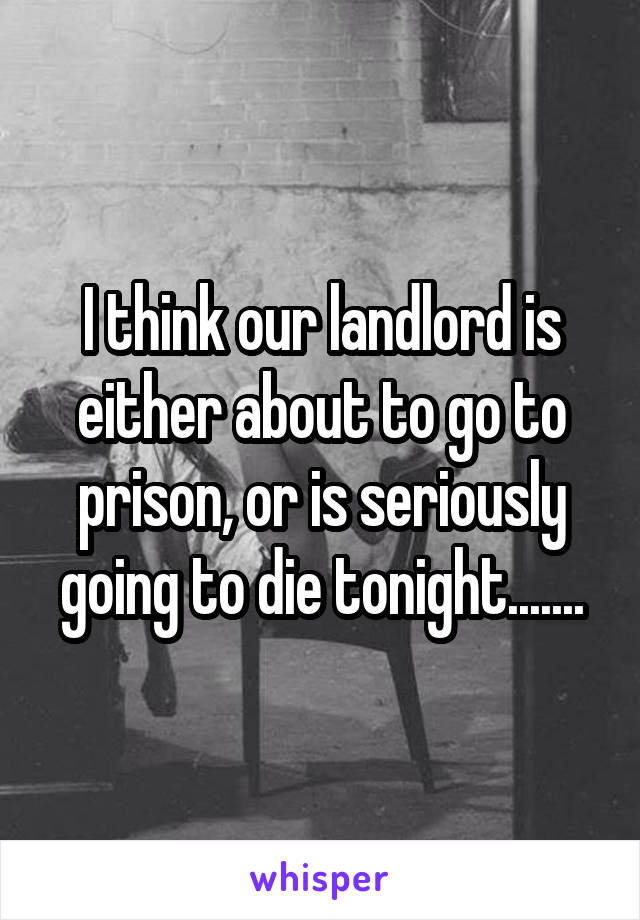 I think our landlord is either about to go to prison, or is seriously going to die tonight.......