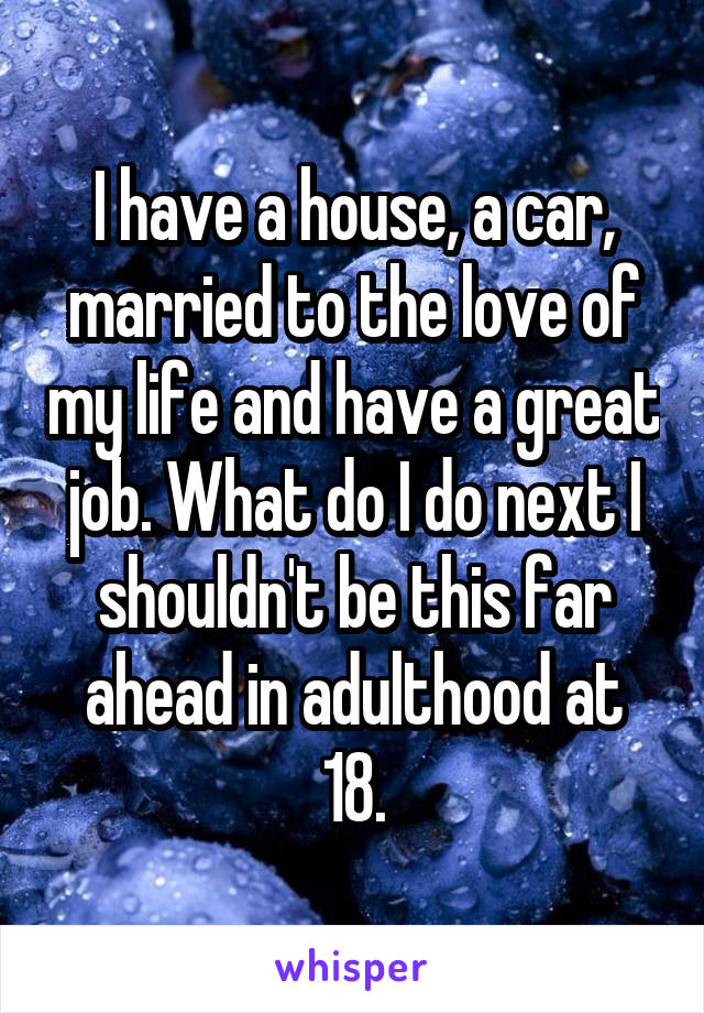 I have a house, a car, married to the love of my life and have a great job. What do I do next I shouldn't be this far ahead in adulthood at 18.