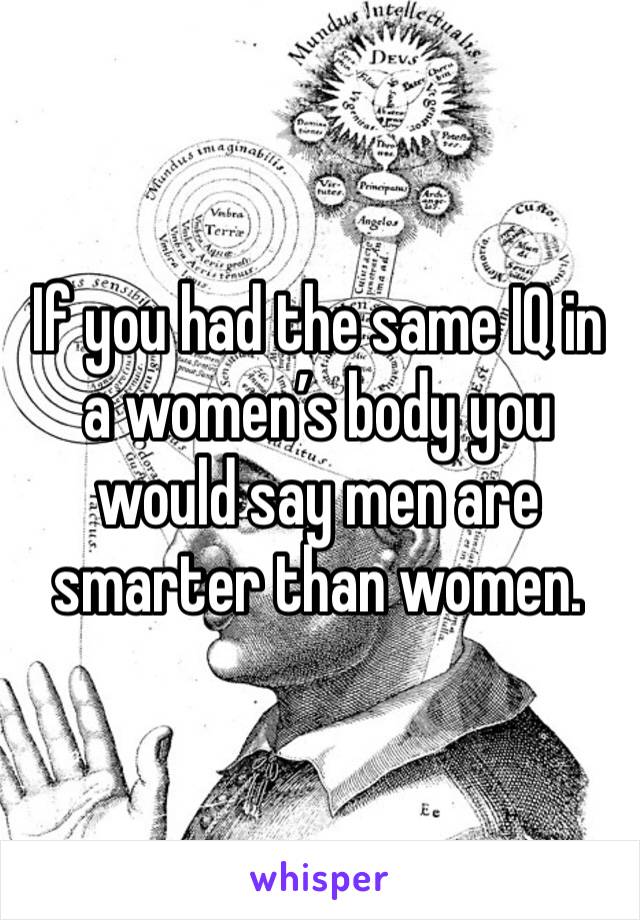 If you had the same IQ in a women’s body you would say men are smarter than women. 