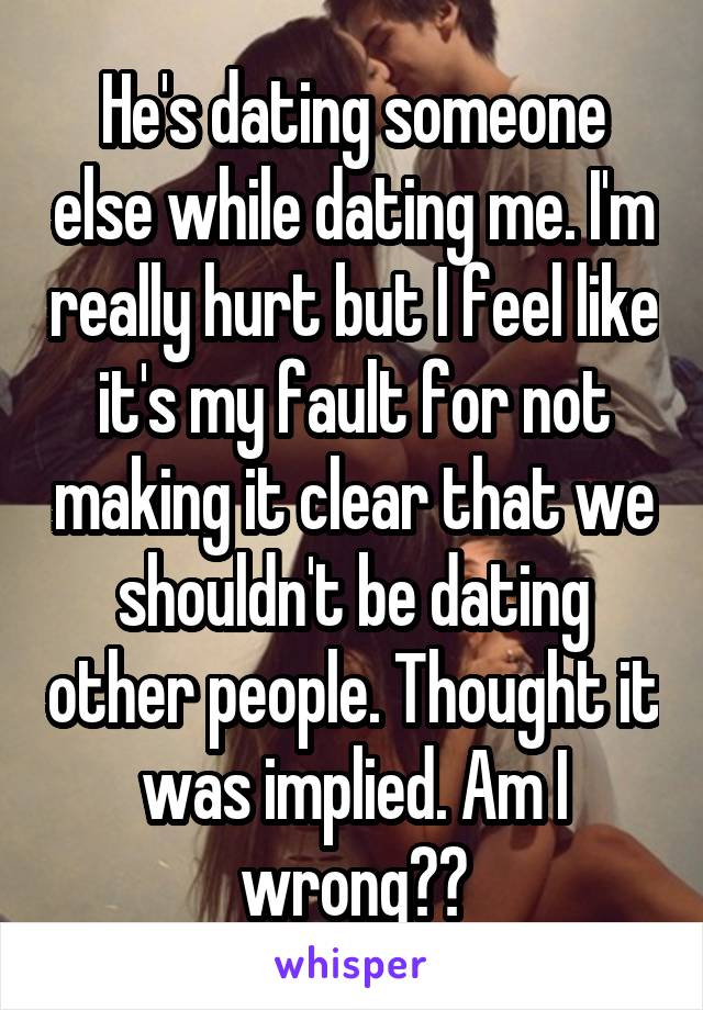He's dating someone else while dating me. I'm really hurt but I feel like it's my fault for not making it clear that we shouldn't be dating other people. Thought it was implied. Am I wrong??