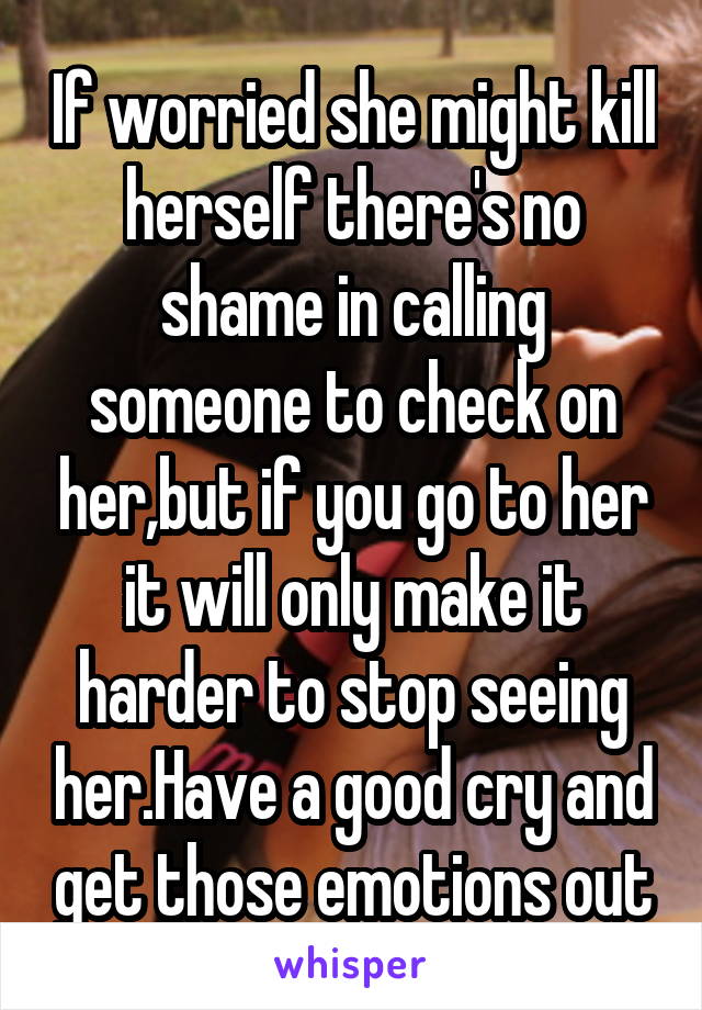 If worried she might kill herself there's no shame in calling someone to check on her,but if you go to her it will only make it harder to stop seeing her.Have a good cry and get those emotions out