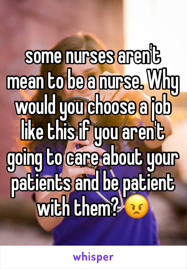 some nurses aren't mean to be a nurse. Why would you choose a job like this if you aren't going to care about your patients and be patient with them? 😠
