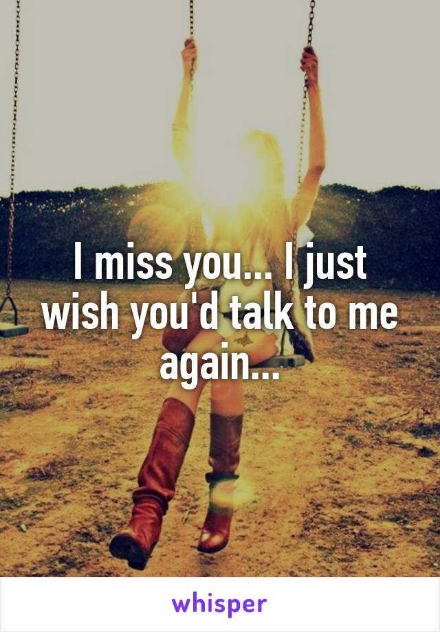I miss you... I just wish you'd talk to me again...