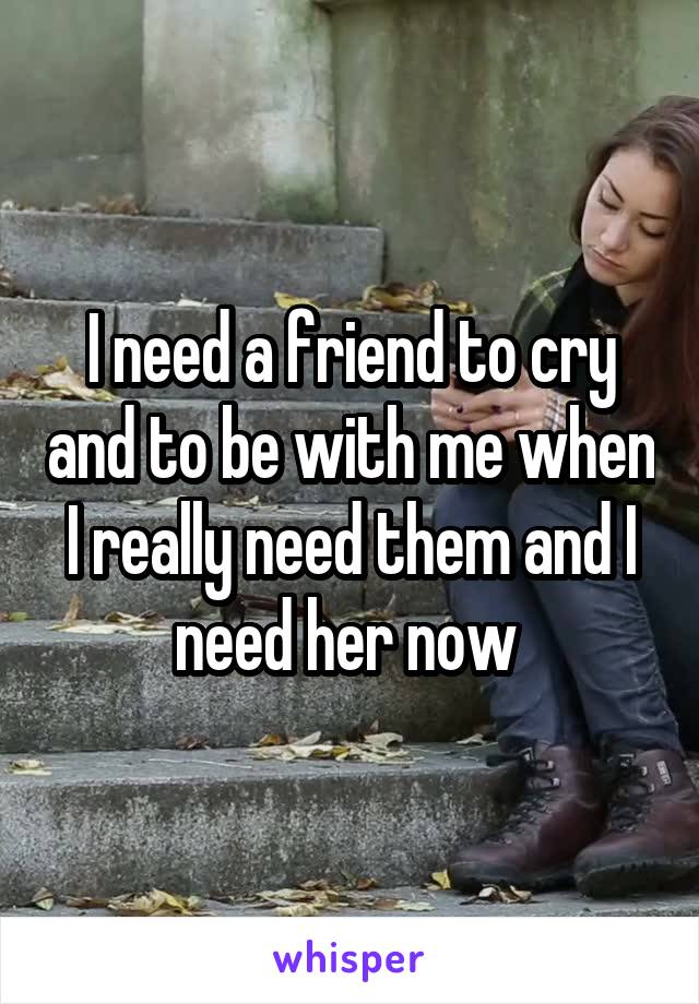 I need a friend to cry and to be with me when I really need them and I need her now 