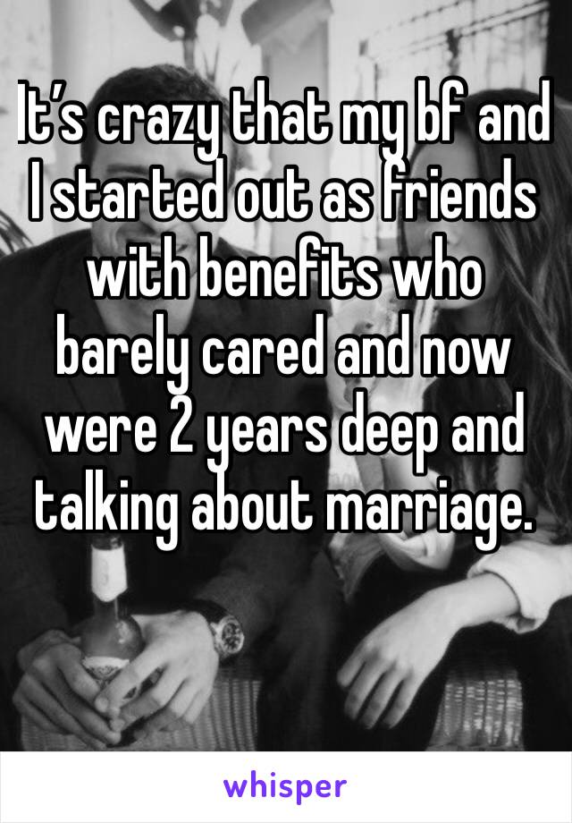 It’s crazy that my bf and I started out as friends with benefits who barely cared and now were 2 years deep and talking about marriage. 
