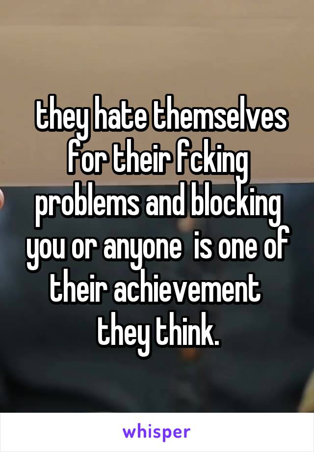  they hate themselves for their fcking problems and blocking you or anyone  is one of their achievement  they think.