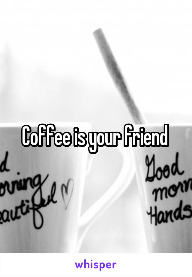 Coffee is your friend 