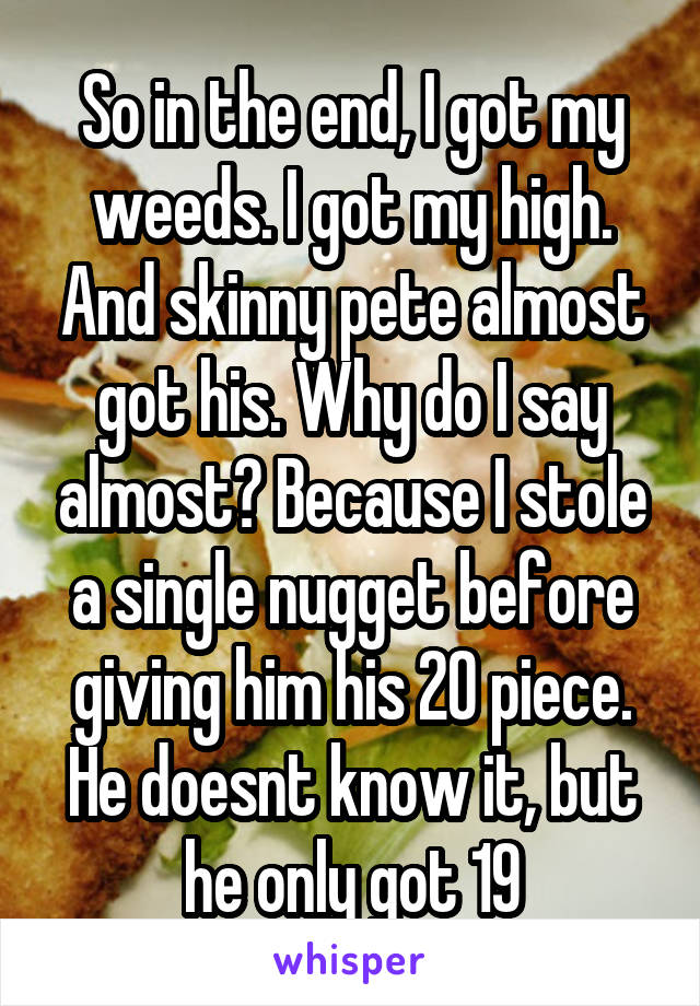 So in the end, I got my weeds. I got my high. And skinny pete almost got his. Why do I say almost? Because I stole a single nugget before giving him his 20 piece. He doesnt know it, but he only got 19