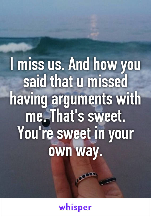 I miss us. And how you said that u missed having arguments with me. That's sweet. You're sweet in your own way.