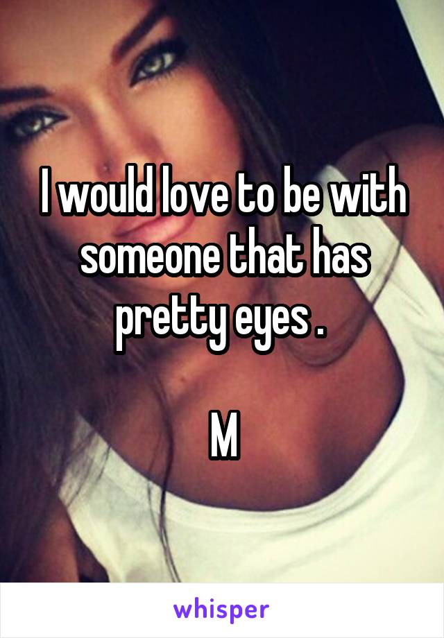 I would love to be with someone that has pretty eyes . 

M