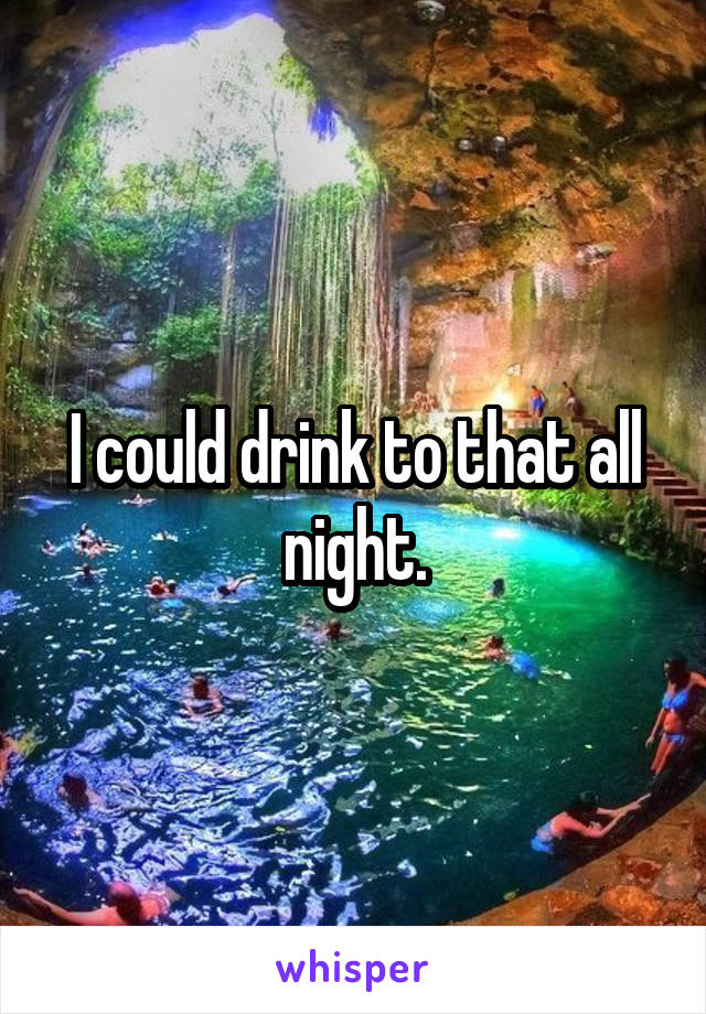I could drink to that all night.