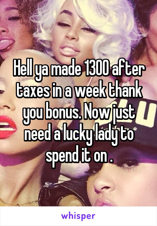 Hell ya made 1300 after taxes in a week thank you bonus. Now just need a lucky lady to spend it on .