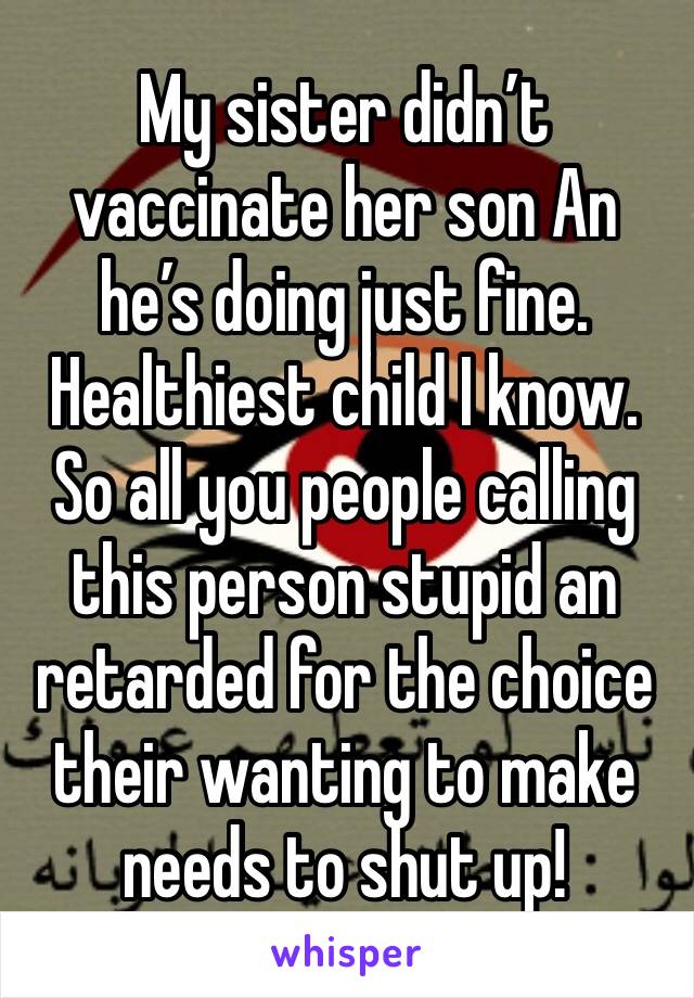 My sister didn’t vaccinate her son An he’s doing just fine. Healthiest child I know. So all you people calling this person stupid an retarded for the choice their wanting to make needs to shut up!