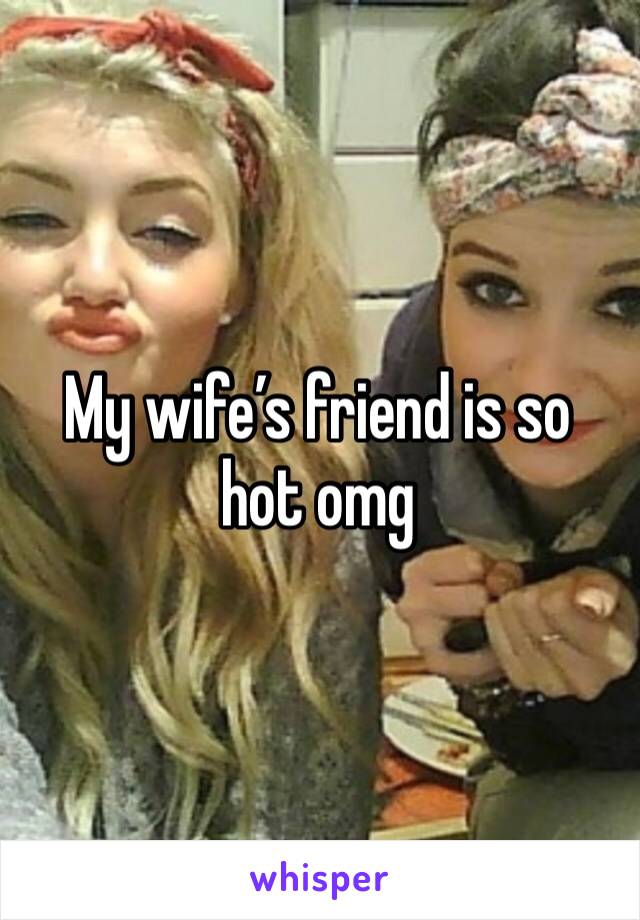 My wife’s friend is so hot omg 
