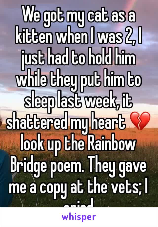 We got my cat as a kitten when I was 2, I just had to hold him while they put him to sleep last week, it shattered my heart 💔 look up the Rainbow Bridge poem. They gave me a copy at the vets; I cried