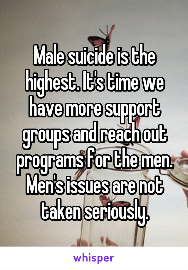 Male suicide is the highest. It's time we have more support groups and reach out programs for the men. Men's issues are not taken seriously.