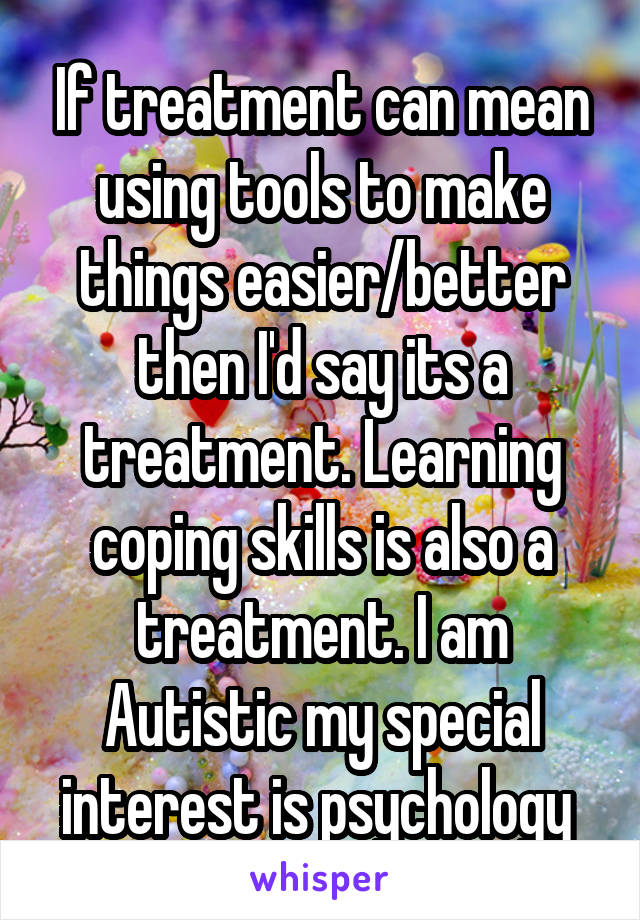 If treatment can mean using tools to make things easier/better then I'd say its a treatment. Learning coping skills is also a treatment. I am Autistic my special interest is psychology 