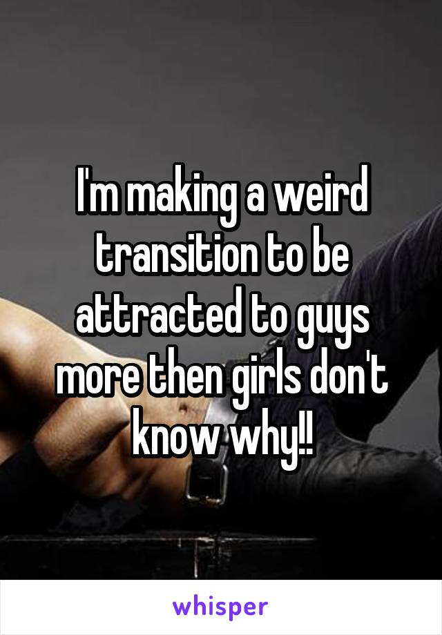 I'm making a weird transition to be attracted to guys more then girls don't know why!!