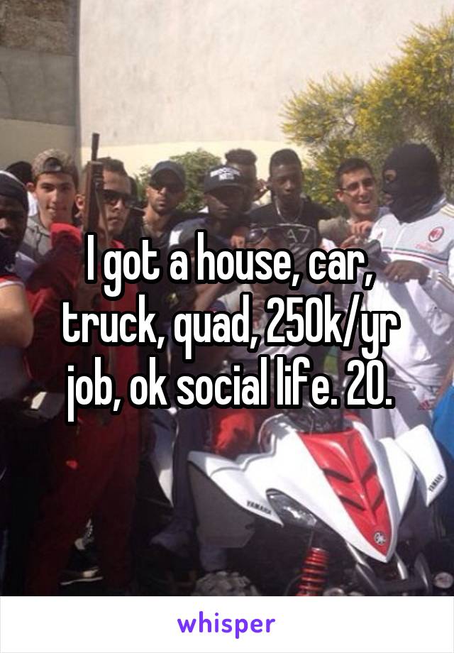 I got a house, car, truck, quad, 250k/yr job, ok social life. 20.