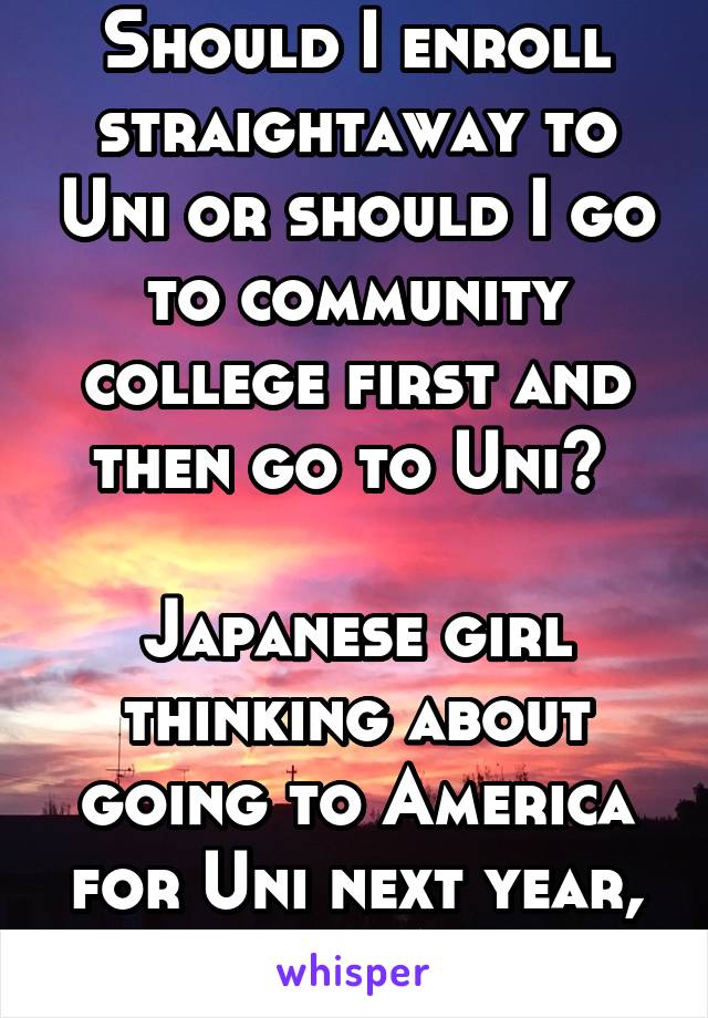 Should I enroll straightaway to Uni or should I go to community college first and then go to Uni? 

Japanese girl thinking about going to America for Uni next year, asking 