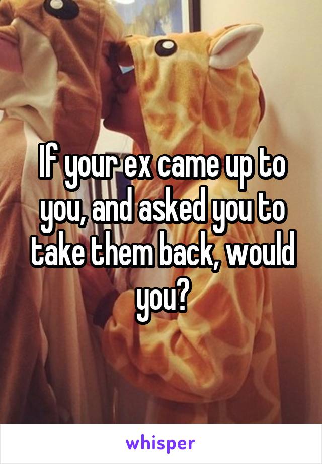 If your ex came up to you, and asked you to take them back, would you?