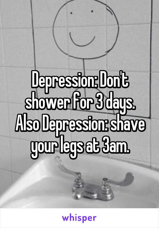 Depression: Don't shower for 3 days.
Also Depression: shave your legs at 3am.