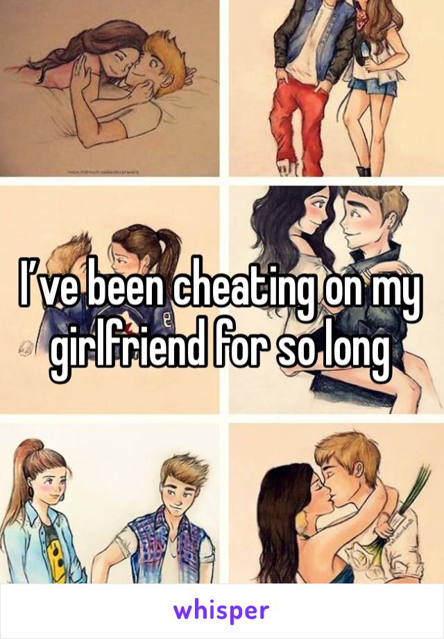 I’ve been cheating on my girlfriend for so long