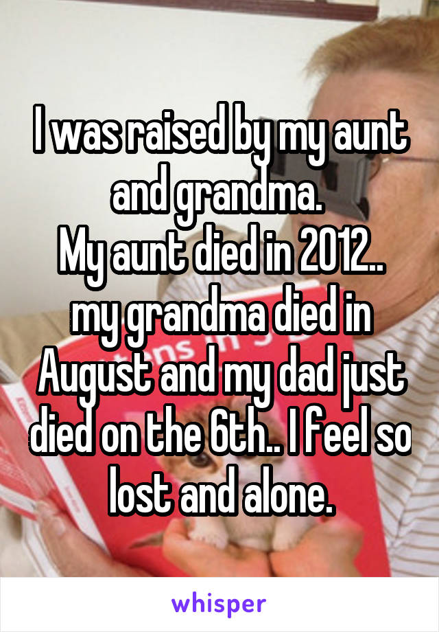 I was raised by my aunt and grandma. 
My aunt died in 2012.. my grandma died in August and my dad just died on the 6th.. I feel so lost and alone.