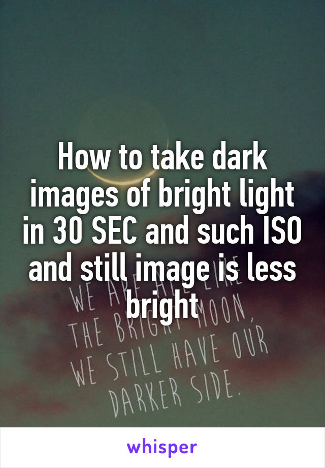 How to take dark images of bright light in 30 SEC and such ISO and still image is less bright