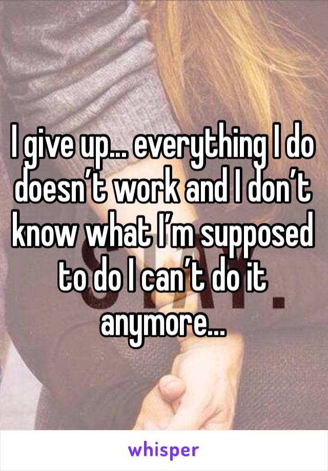 I give up... everything I do doesn’t work and I don’t know what I’m supposed to do I can’t do it anymore...