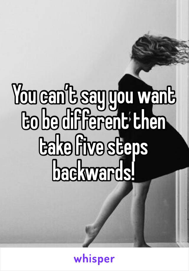 You can’t say you want to be different then take five steps backwards! 