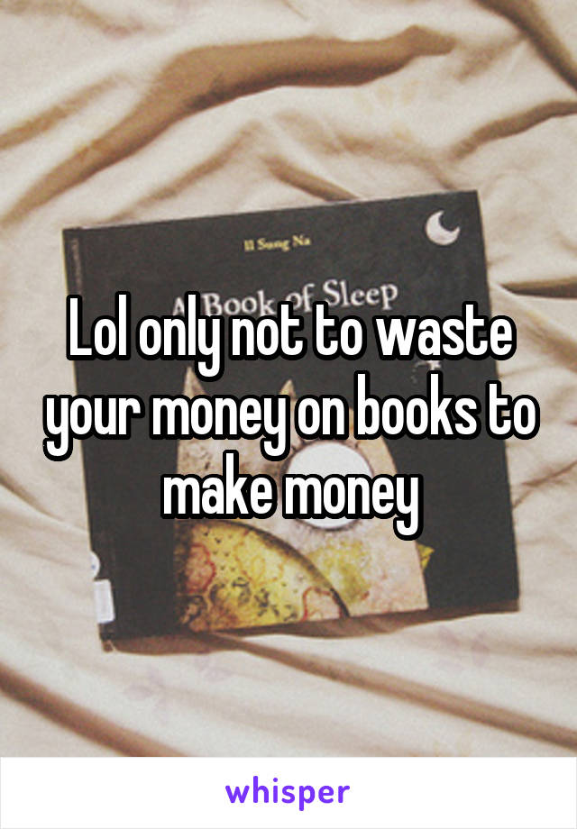 Lol only not to waste your money on books to make money