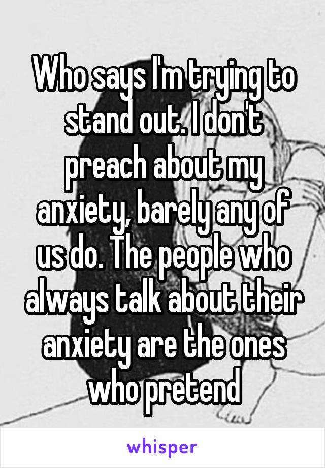 Who says I'm trying to stand out. I don't preach about my anxiety, barely any of us do. The people who always talk about their anxiety are the ones who pretend