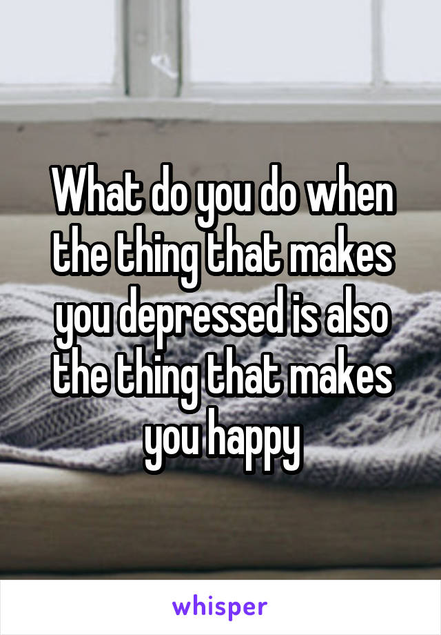 What do you do when the thing that makes you depressed is also the thing that makes you happy