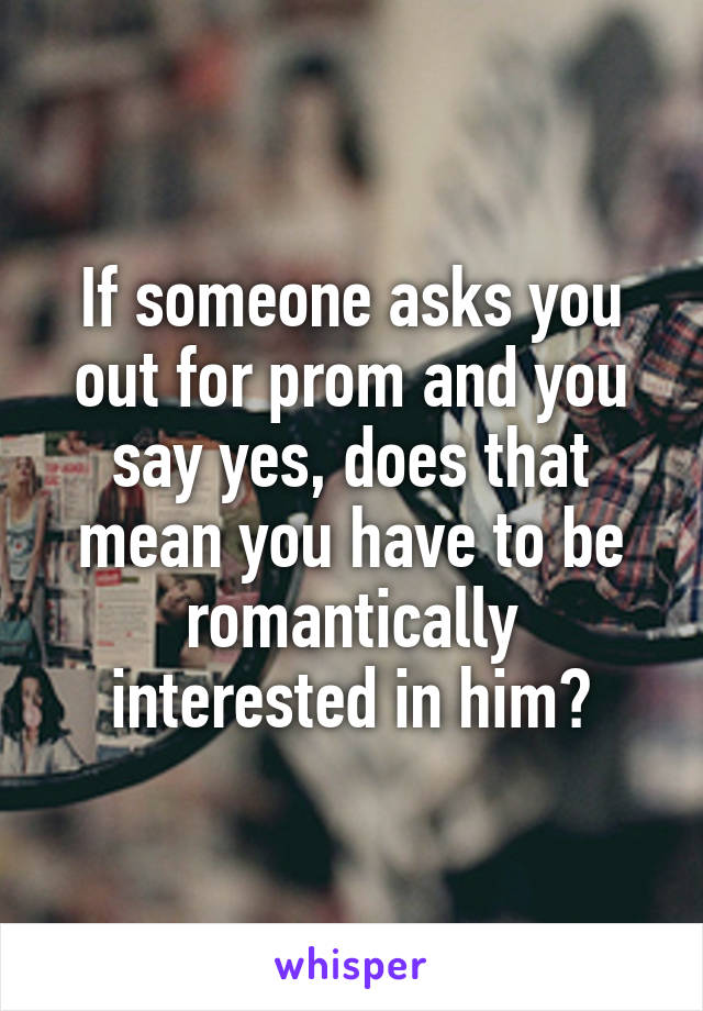 If someone asks you out for prom and you say yes, does that mean you have to be romantically interested in him?