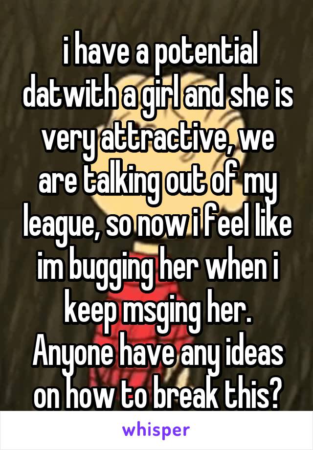  i have a potential datwith a girl and she is very attractive, we are talking out of my league, so now i feel like im bugging her when i keep msging her. Anyone have any ideas on how to break this?