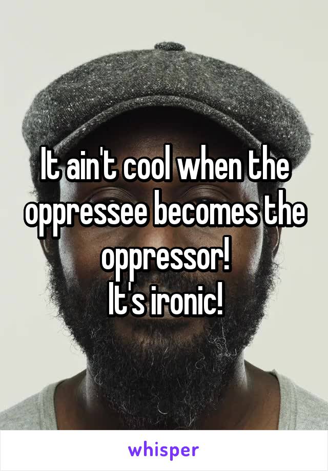 It ain't cool when the oppressee becomes the oppressor!
It's ironic!