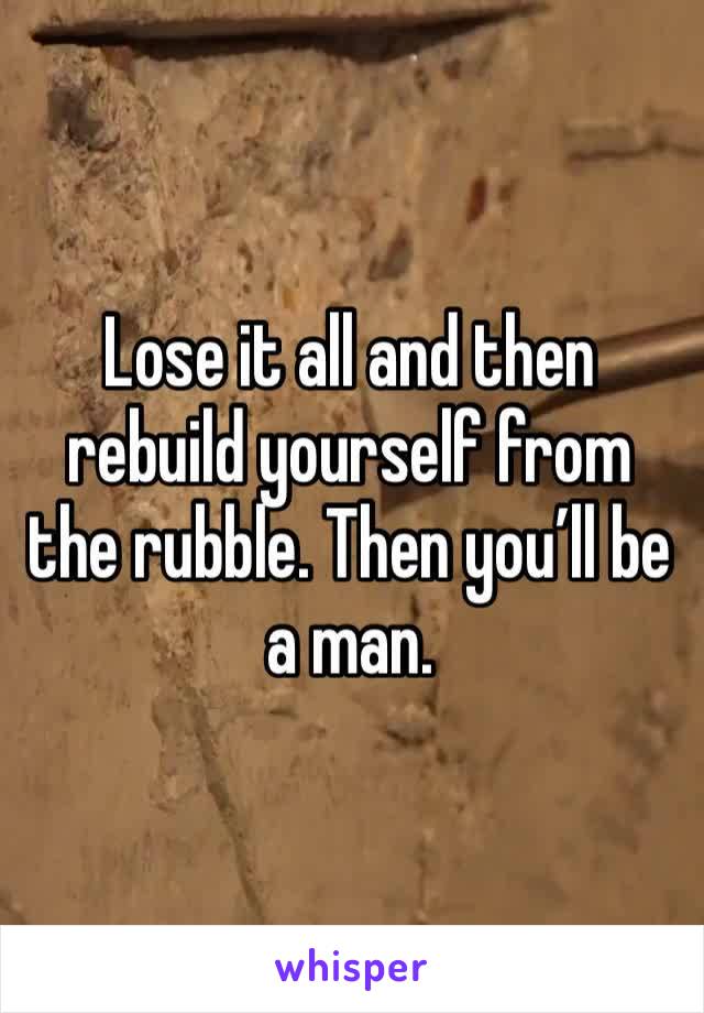 Lose it all and then rebuild yourself from the rubble. Then you’ll be a man.