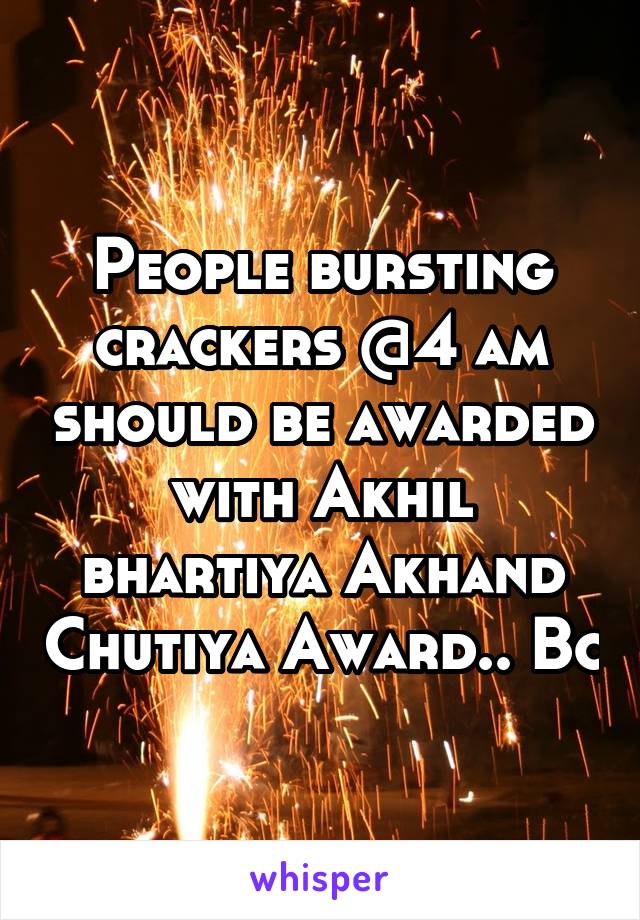 People bursting crackers @4 am should be awarded with Akhil bhartiya Akhand Chutiya Award.. Bc